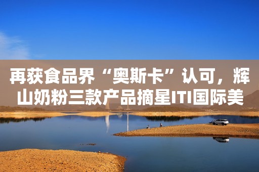 再获食品界“奥斯卡”认可，辉山奶粉三款产品摘星ITI国际美味奖！