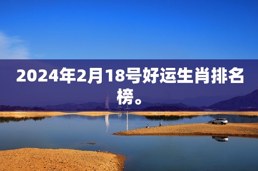 2024年2月18号好运生肖排名榜。