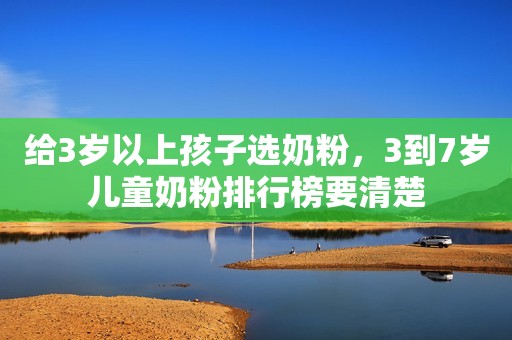 给3岁以上孩子选奶粉，3到7岁儿童奶粉排行榜要清楚