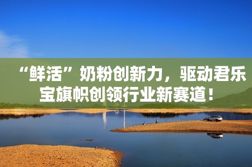 “鲜活”奶粉创新力，驱动君乐宝旗帜创领行业新赛道！