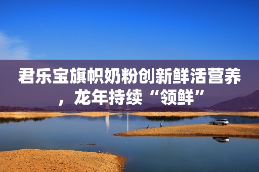 君乐宝旗帜奶粉创新鲜活营养，龙年持续“领鲜”