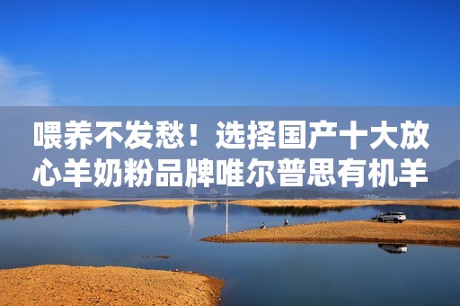 喂养不发愁！选择国产十大放心羊奶粉品牌唯尔普思有机羊奶粉