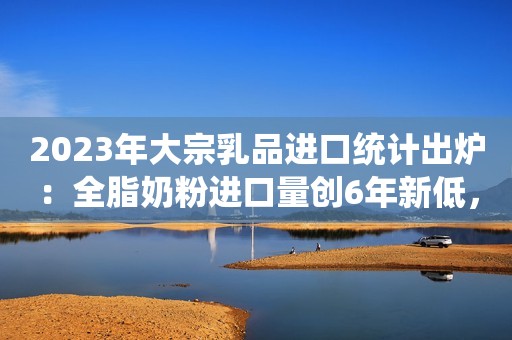 2023年大宗乳品进口统计出炉：全脂奶粉进口量创6年新低，乳糖创历史新高