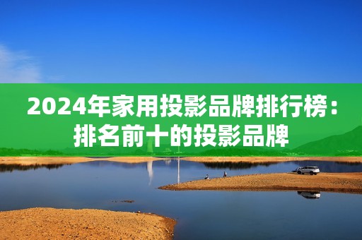 2024年家用投影品牌排行榜：排名前十的投影品牌