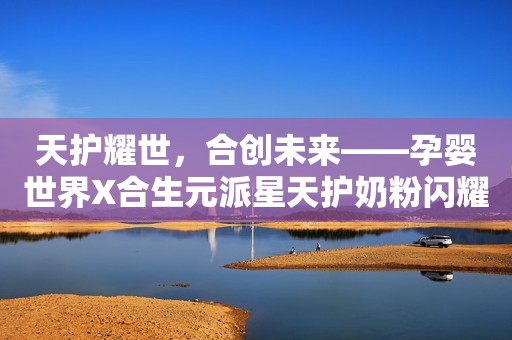 天护耀世，合创未来——孕婴世界X合生元派星天护奶粉闪耀上市！