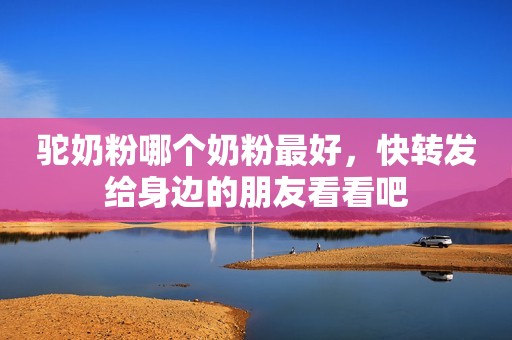驼奶粉哪个奶粉最好，快转发给身边的朋友看看吧