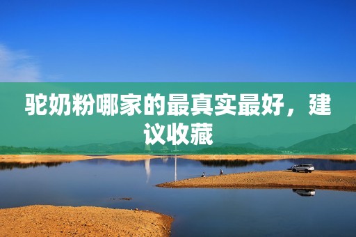 驼奶粉哪家的最真实最好，建议收藏
