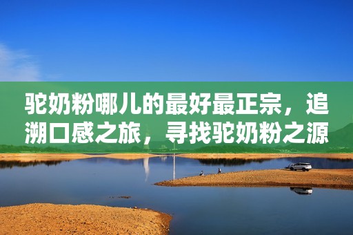 驼奶粉哪儿的最好最正宗，追溯口感之旅，寻找驼奶粉之源