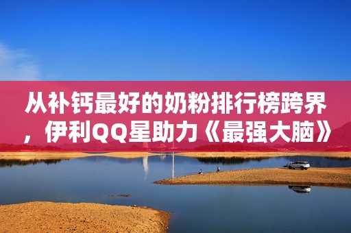从补钙最好的奶粉排行榜跨界，伊利QQ星助力《最强大脑》