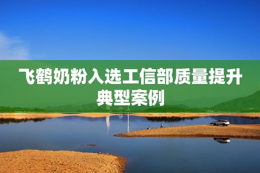 飞鹤奶粉入选工信部质量提升典型案例