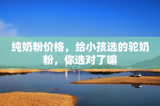 纯奶粉价格，给小孩选的驼奶粉，你选对了嘛