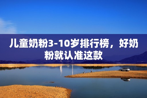 儿童奶粉3-10岁排行榜，好奶粉就认准这款