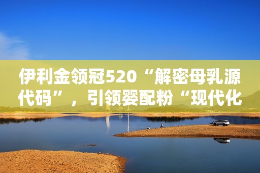 伊利金领冠520“解密母乳源代码”，引领婴配粉“现代化”发展！