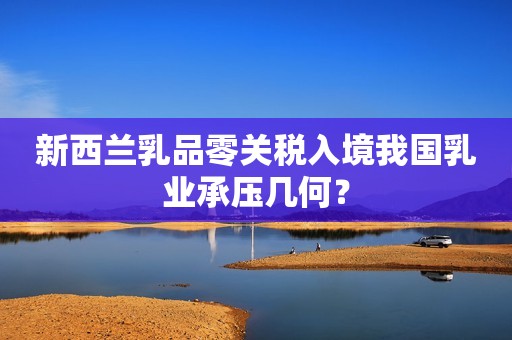 新西兰乳品零关税入境我国乳业承压几何？