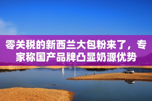 零关税的新西兰大包粉来了，专家称国产品牌凸显奶源优势