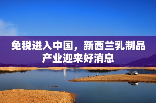 免税进入中国，新西兰乳制品产业迎来好消息