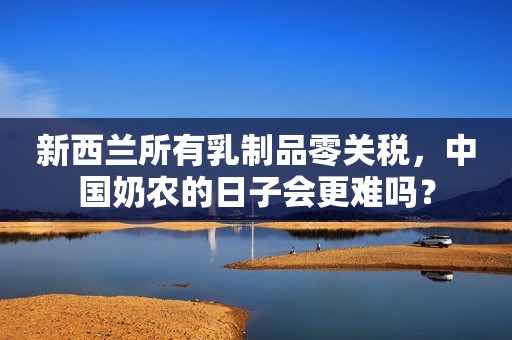 新西兰所有乳制品零关税，中国奶农的日子会更难吗？