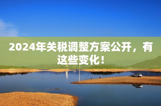 2024年关税调整方案公开，有这些变化！