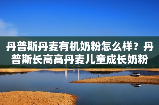 丹普斯丹麦有机奶粉怎么样？丹普斯长高高丹麦儿童成长奶粉助力成长不掉队！