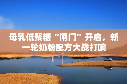 母乳低聚糖“闸门”开启，新一轮奶粉配方大战打响