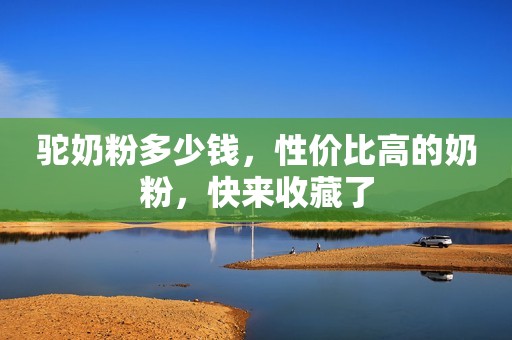 驼奶粉多少钱，性价比高的奶粉，快来收藏了
