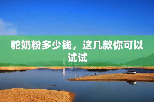驼奶粉多少钱，这几款你可以试试