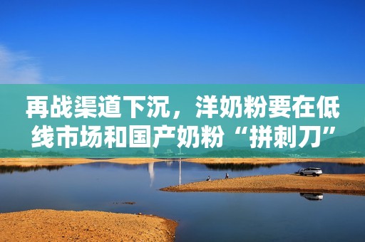 再战渠道下沉，洋奶粉要在低线市场和国产奶粉“拼刺刀”
