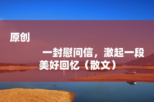 原创
            一封慰问信，激起一段美好回忆（散文）