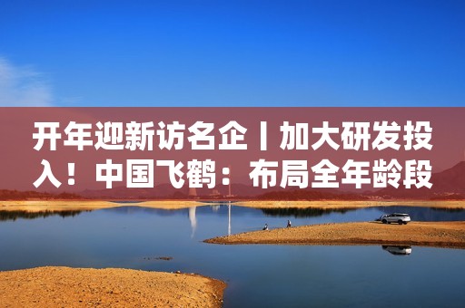 开年迎新访名企丨加大研发投入！中国飞鹤：布局全年龄段营养奶粉