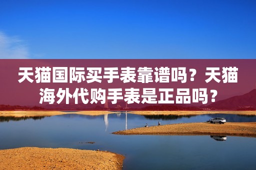 天猫国际买手表靠谱吗？天猫海外代购手表是正品吗？