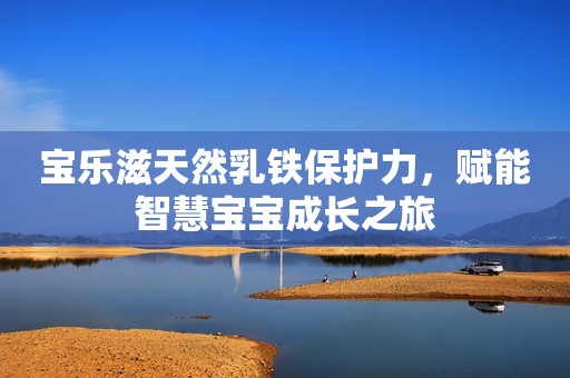 宝乐滋天然乳铁保护力，赋能智慧宝宝成长之旅