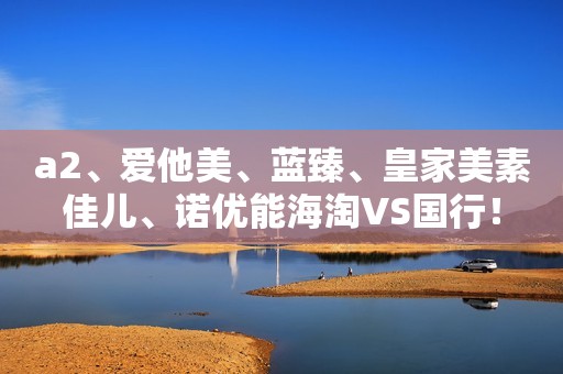 a2、爱他美、蓝臻、皇家美素佳儿、诺优能海淘VS国行！
