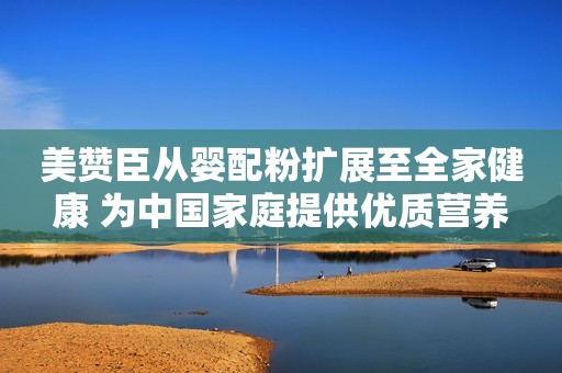 美赞臣从婴配粉扩展至全家健康 为中国家庭提供优质营养