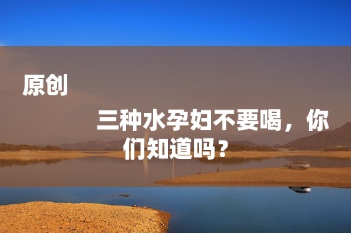 原创
            三种水孕妇不要喝，你们知道吗？
