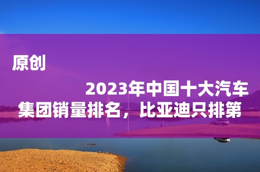 原创
                2023年中国十大汽车集团销量排名，比亚迪只排第三名