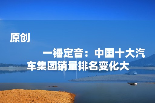 原创
            一锤定音：中国十大汽车集团销量排名变化大