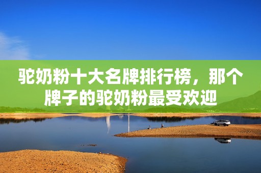 驼奶粉十大名牌排行榜，那个牌子的驼奶粉最受欢迎