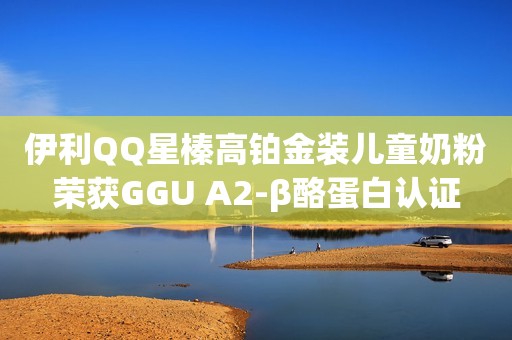 伊利QQ星榛高铂金装儿童奶粉荣获GGU A2-β酪蛋白认证