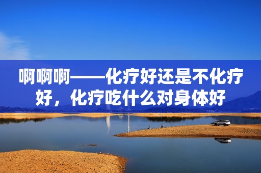 啊啊啊——化疗好还是不化疗好，化疗吃什么对身体好