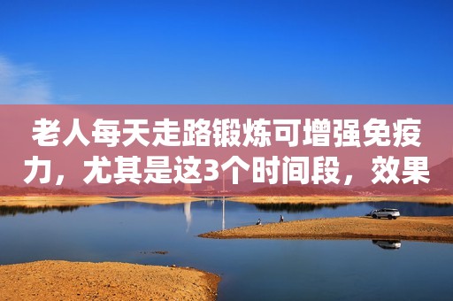 老人每天走路锻炼可增强免疫力，尤其是这3个时间段，效果加倍！