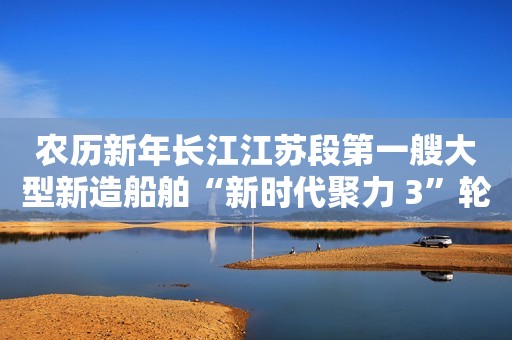 农历新年长江江苏段第一艘大型新造船舶“新时代聚力 3”轮开启试航旅程