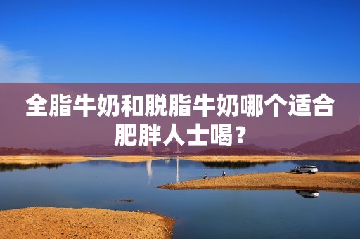 全脂牛奶和脱脂牛奶哪个适合肥胖人士喝？