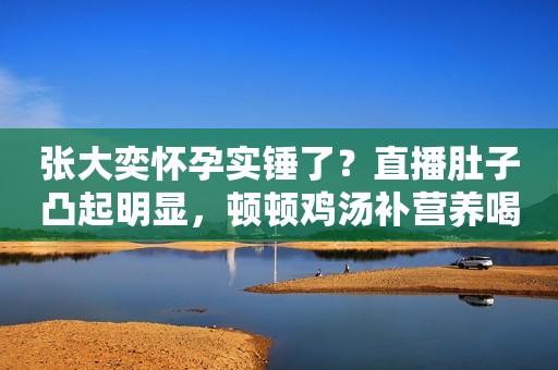 张大奕怀孕实锤了？直播肚子凸起明显，顿顿鸡汤补营养喝奶粉增肥