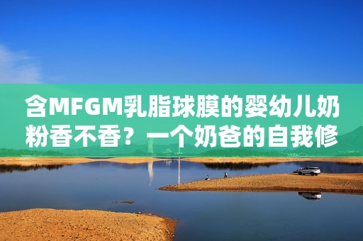 含MFGM乳脂球膜的婴幼儿奶粉香不香？一个奶爸的自我修炼历程