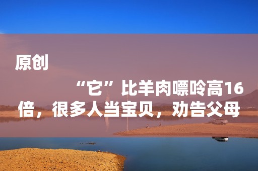 原创
            “它”比羊肉嘌呤高16倍，很多人当宝贝，劝告父母：能不吃就不吃