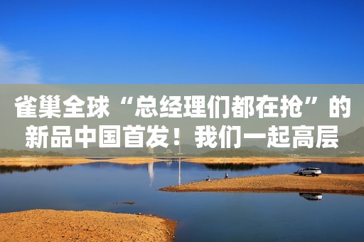 雀巢全球“总经理们都在抢”的新品中国首发！我们一起高层聊了聊