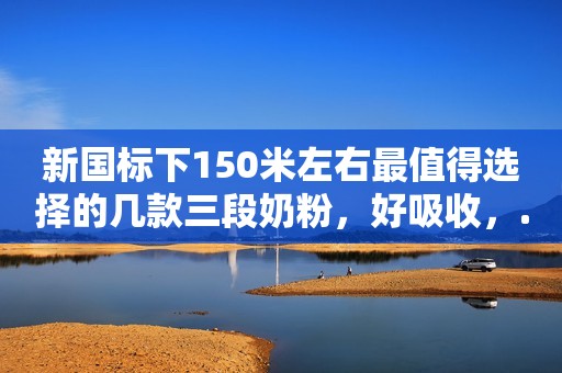 新国标下150米左右最值得选择的几款三段奶粉，好吸收，...