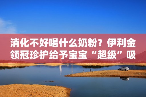 消化不好喝什么奶粉？伊利金领冠珍护给予宝宝“超级”吸收力