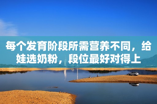 每个发育阶段所需营养不同，给娃选奶粉，段位最好对得上