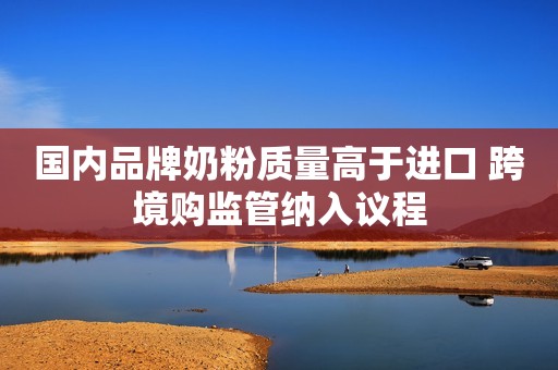 国内品牌奶粉质量高于进口 跨境购监管纳入议程